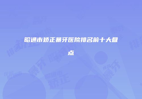 昭通市矫正暴牙医院排名前十大盘点
