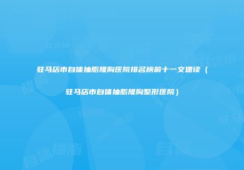 驻马店市自体抽脂隆胸医院排名榜前十一文速读（驻马店市自体抽脂隆胸整形医院）