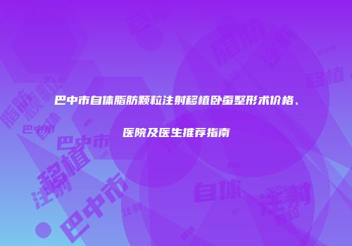 巴中市自体脂肪颗粒注射移植卧蚕整形术价格、医院及医生推荐指南
