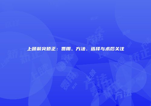 上颌前突矫正：费用、方法、选择与术后关注