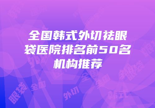 全国韩式外切祛眼袋医院排名前50名机构推荐