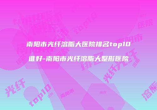 南阳市光纤溶脂大医院排名top10谁好-南阳市光纤溶脂大整形医院