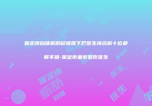 保定市自体脂肪移植隆下巴医生排名前十位都很不错-保定市董敏整形医生