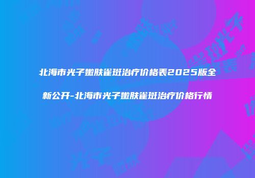 北海市光子嫩肤雀斑治疗价格表2025版全新公开-北海市光子嫩肤雀斑治疗价格行情