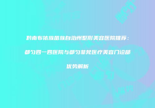 黔南布依族苗族自治州整形美容医院推荐：都匀四一四医院与都匀菲梵医疗美容门诊部优势解析