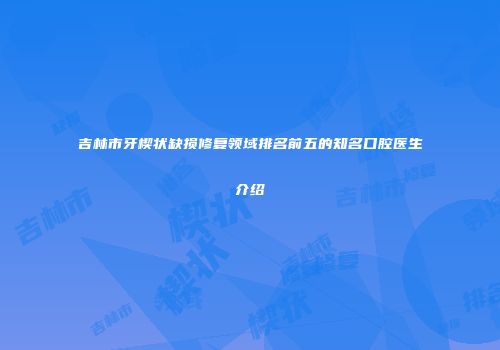 吉林市牙楔状缺损修复领域排名前五的知名口腔医生介绍
