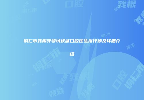 铜仁市残根牙领域权威口腔医生排行榜及详细介绍