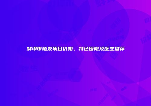 蚌埠市植发项目价格、特色医院及医生推荐