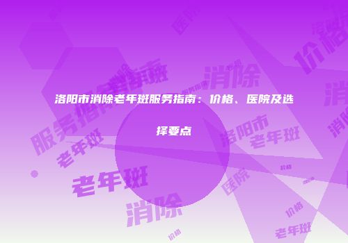 洛阳市消除老年斑服务指南：价格、医院及选择要点