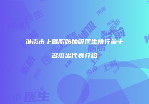 淮南市上臂脂肪抽吸医生排行前十名杰出代表介绍