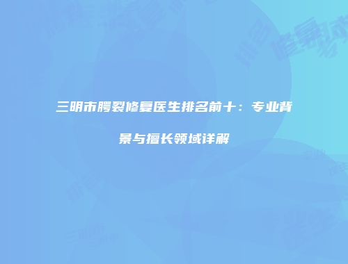 三明市腭裂修复医生排名前十：专业背景与擅长领域详解