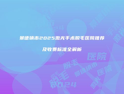 景德镇市2025激光手术脱毛医院推荐及收费标准全解析