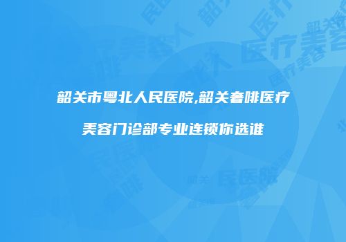 韶关市粤北人民医院,韶关奢啡医疗美容门诊部专业连锁你选谁