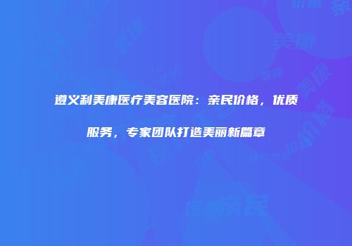 遵义利美康医疗美容医院：亲民价格，优质服务，专家团队打造美丽新篇章