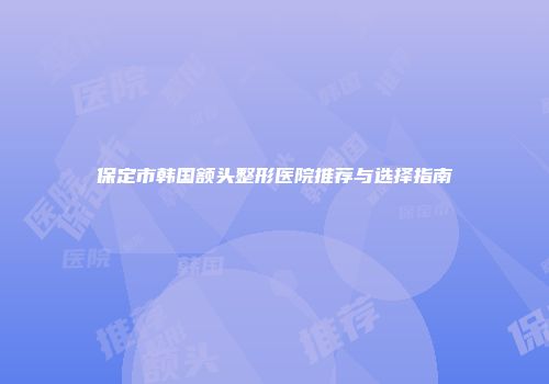 保定市韩国额头整形医院推荐与选择指南
