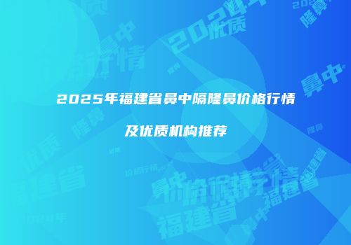 2025年福建省鼻中隔隆鼻价格行情及优质机构推荐
