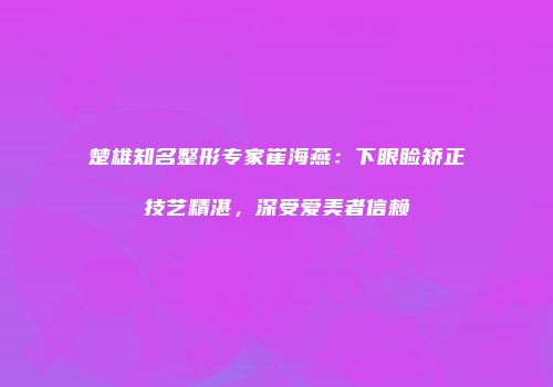 楚雄知名整形专家崔海燕：下眼睑矫正技艺精湛，深受爱美者信赖