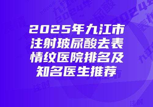2025年九江市注射玻尿酸去表情纹医院排名及知名医生推荐