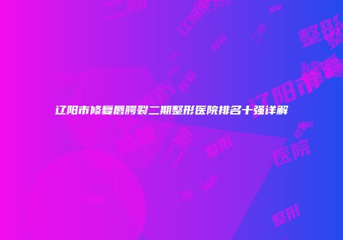 辽阳市修复唇腭裂二期整形医院排名十强详解