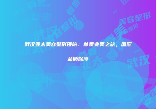 武汉亚太美容整形医院：尊贵变美之旅，国际品质保障