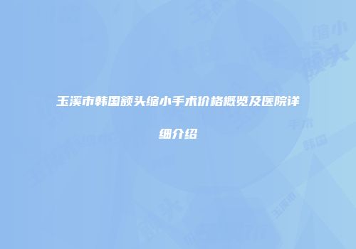 玉溪市韩国额头缩小手术价格概览及医院详细介绍