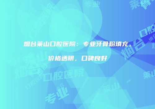 烟台莱山口腔医院：专业牙骨粉填充，价格透明，口碑良好