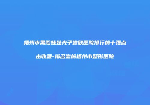 梧州市黑脸娃娃光子嫩肤医院排行前十强点击收藏-排名靠前梧州市整形医院