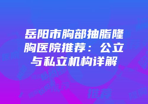 岳阳市胸部抽脂隆胸医院推荐：公立与私立机构详解