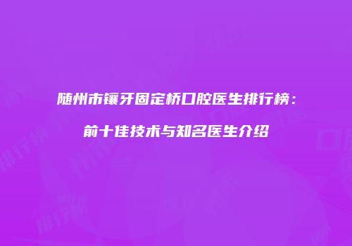 随州市镶牙固定桥口腔医生排行榜：前十佳技术与知名医生介绍