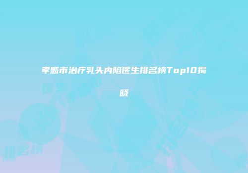 孝感市治疗乳头内陷医生排名榜Top10揭晓