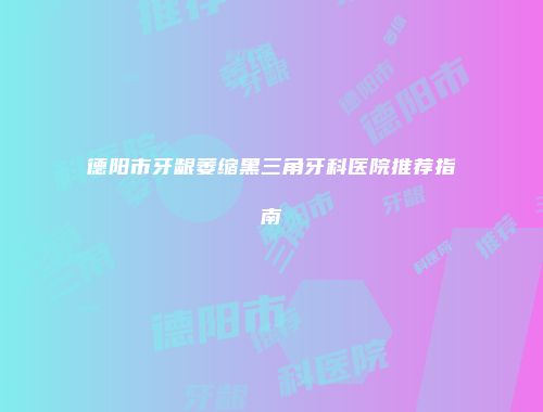 德阳市牙龈萎缩黑三角牙科医院推荐指南