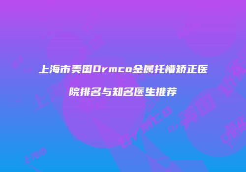 上海市美国Ormco金属托槽矫正医院排名与知名医生推荐