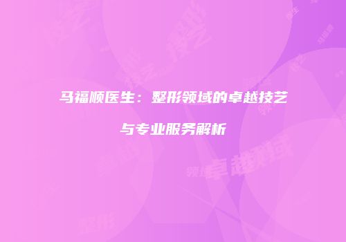 马福顺医生：整形领域的卓越技艺与专业服务解析