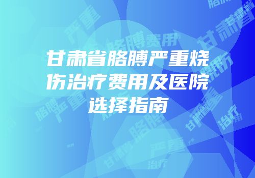 甘肃省胳膊严重烧伤治疗费用及医院选择指南