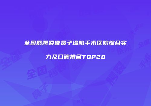 全国唇腭裂做鼻子塌陷手术医院综合实力及口碑排名TOP20