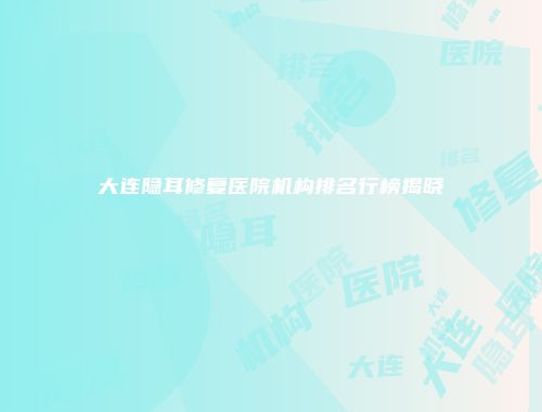 大连隐耳修复医院机构排名行榜揭晓