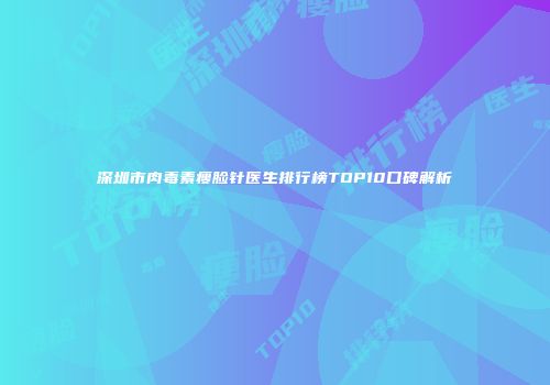 深圳市肉毒素瘦脸针医生排行榜TOP10口碑解析