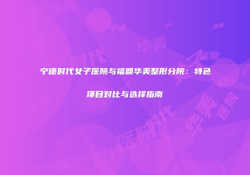 宁德时代女子医院与福鼎华美整形分院：特色项目对比与选择指南