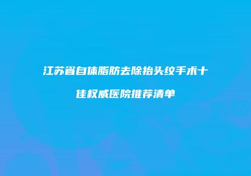 江苏省自体脂肪去除抬头纹手术十佳权威医院推荐清单