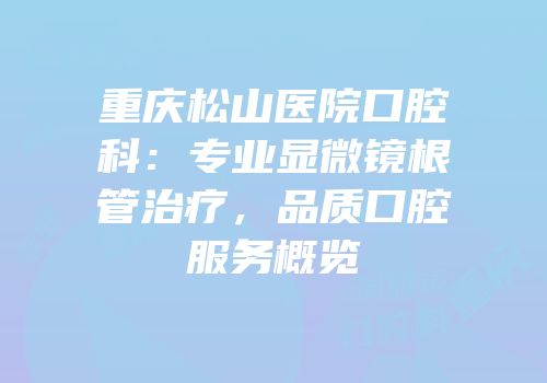 重庆松山医院口腔科：专业显微镜根管治疗，品质口腔服务概览