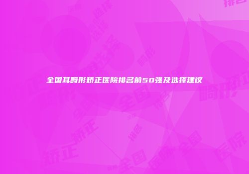 全国耳畸形矫正医院排名前50强及选择建议