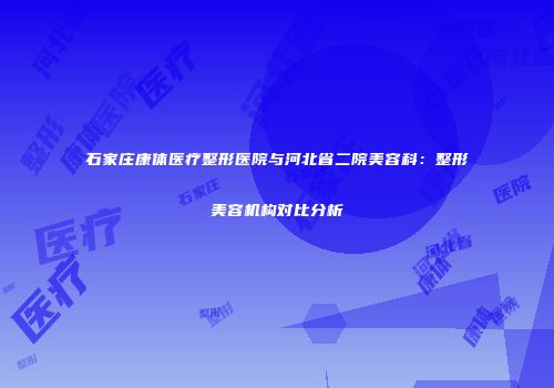 石家庄康体医疗整形医院与河北省二院美容科：整形美容机构对比分析