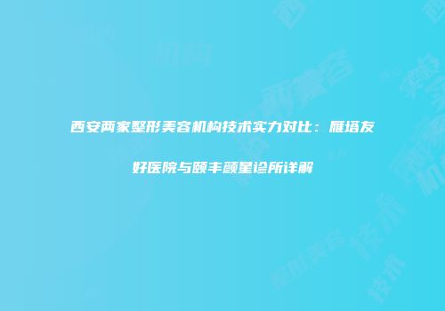 西安两家整形美容机构技术实力对比：雁塔友好医院与颐丰颜星诊所详解