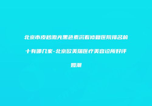 北京市皮秒激光黑色素沉着修复医院排名前十有哪几家-北京欧美瑞医疗美容诊所好评如潮