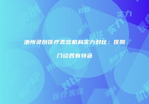 池州灵创医疗美容机构实力对比：医院门诊各有特色