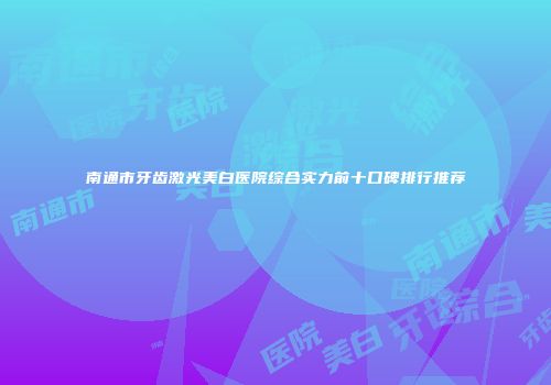 南通市牙齿激光美白医院综合实力前十口碑排行推荐