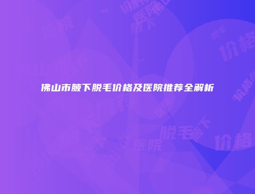 佛山市腋下脱毛价格及医院推荐全解析