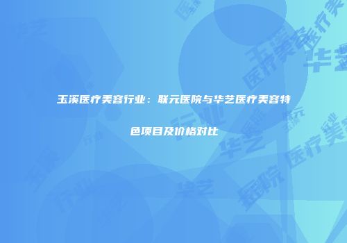 玉溪医疗美容行业：联元医院与华艺医疗美容特色项目及价格对比