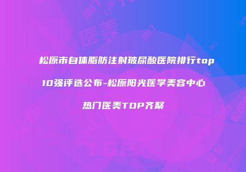 松原市自体脂肪注射玻尿酸医院排行top10强评选公布-松原阳光医学美容中心热门医美TOP齐聚