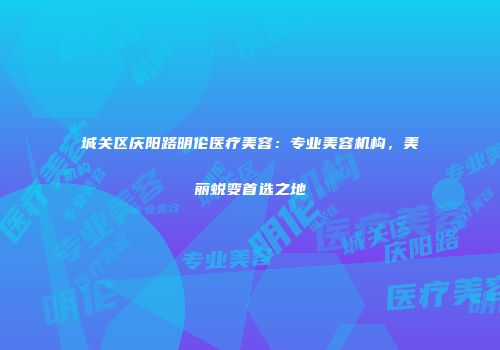 城关区庆阳路明伦医疗美容：专业美容机构，美丽蜕变首选之地